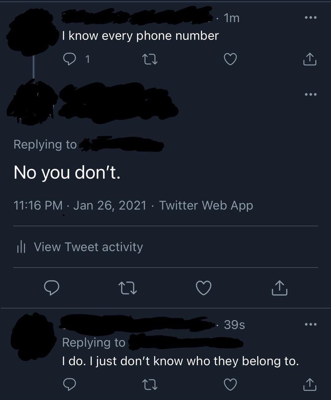 I know every phone number 1 · 1m Replying to No you don't. 11:16 PM Jan 26, 2021 · Twitter Web App ill View Tweet activity 27 39s Replying to I do. I just don't know who they belong to.