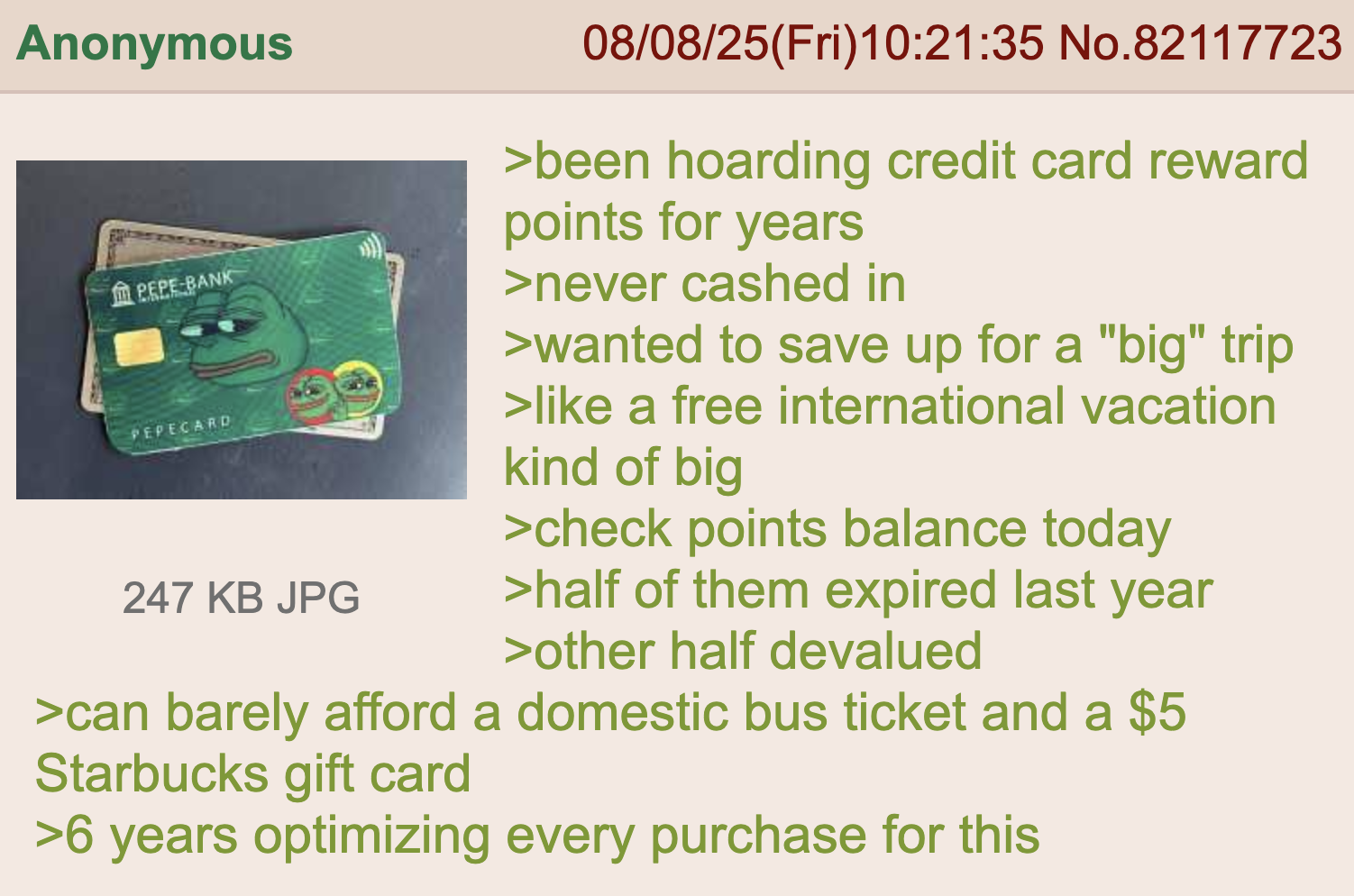 Anonymous PEPE BANK PEPECARD 247 KB JPG 08/08/25(Fri)10:21:35 No.82117723 >been hoarding credit card reward points for years >never cashed in >wanted to save up for a "big" trip >like a free international vacation kind of big >check points balance today >half of them expired last year >other half devalued >can barely afford a domestic bus ticket and a $5 Starbucks gift card >6 years optimizing every purchase for this