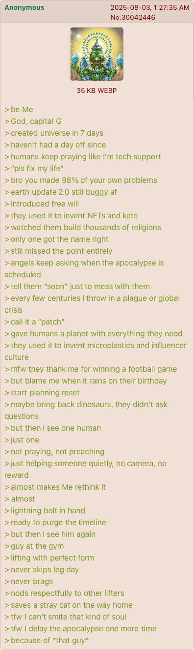 Anonymous 2025-08-03, 1:27:35 AM No.30042446 35 KB WEBP > be Me > God, capital G > created universe in 7 days > haven't had a day off since > humans keep praying like I'm tech support > "pls fix my life" > bro you made 98% of your own problems > earth update 2.0 still buggy af > introduced free will > they used it to invent NFTs and keto > watched them build thousands of religions > only one got the name right > still missed the point entirely > angels keep asking when the apocalypse is scheduled > tell them "soon" just to mess with them > every few centuries I throw in a plague or global crisis > call it a "patch" > gave humans a planet with everything they need > they used it to invent microplastics and influencer culture >mfw they thank me for winning a football game > but blame me when it rains on their birthday > start planning reset > maybe bring back dinosaurs, they didn't ask questions > but then I see one human > just one > not praying, not preaching > just helping someone quietly, no camera, no reward > almost makes Me rethink it > almost > lightning bolt in hand > ready to purge the timeline > but then I see him again > guy at the gym > lifting with perfect form > never skips leg day > never brags > nods respectfully to other lifters > saves a stray cat on the way home >tfw I can't smite that kind of soul >tfw I delay the apocalypse one more time > because of *that guy*