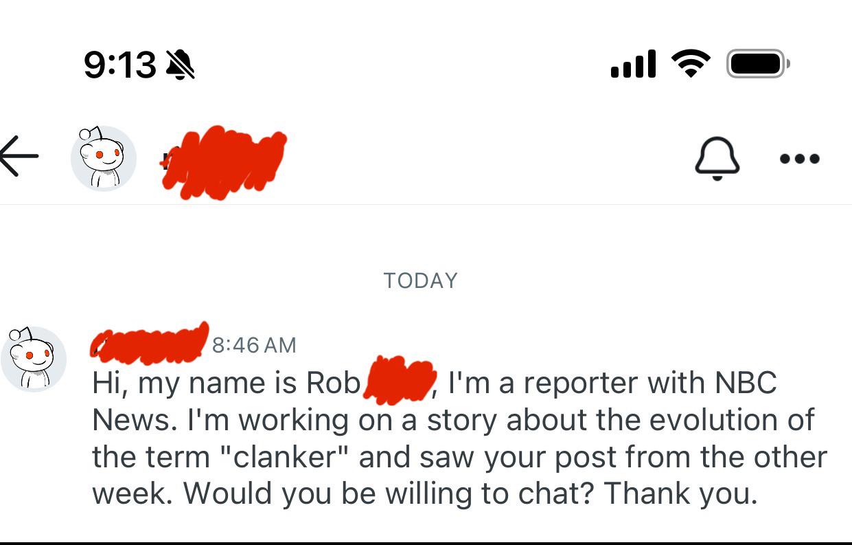 9:13 TODAY ا. 8:46 AM Hi, my name is Rob I'm a reporter with NBC News. I'm working on a story about the evolution of the term "clanker" and saw your post from the other week. Would you be willing to chat? Thank you.