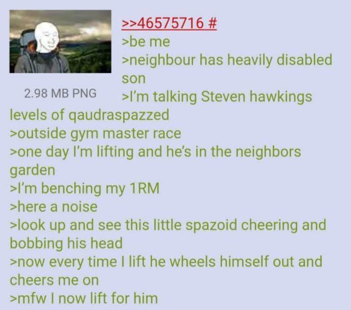 2.98 MB PNG >>46575716 # >be me >neighbour has heavily disabled son >I'm talking Steven hawkings levels of qaudraspazzed >outside gym master race >one day I'm lifting and he's in the neighbors garden >I'm benching my 1RM >here a noise >look up and see this little spazoid cheering and bobbing his head >now every time I lift he wheels himself out and cheers me on >mfw I now lift for him