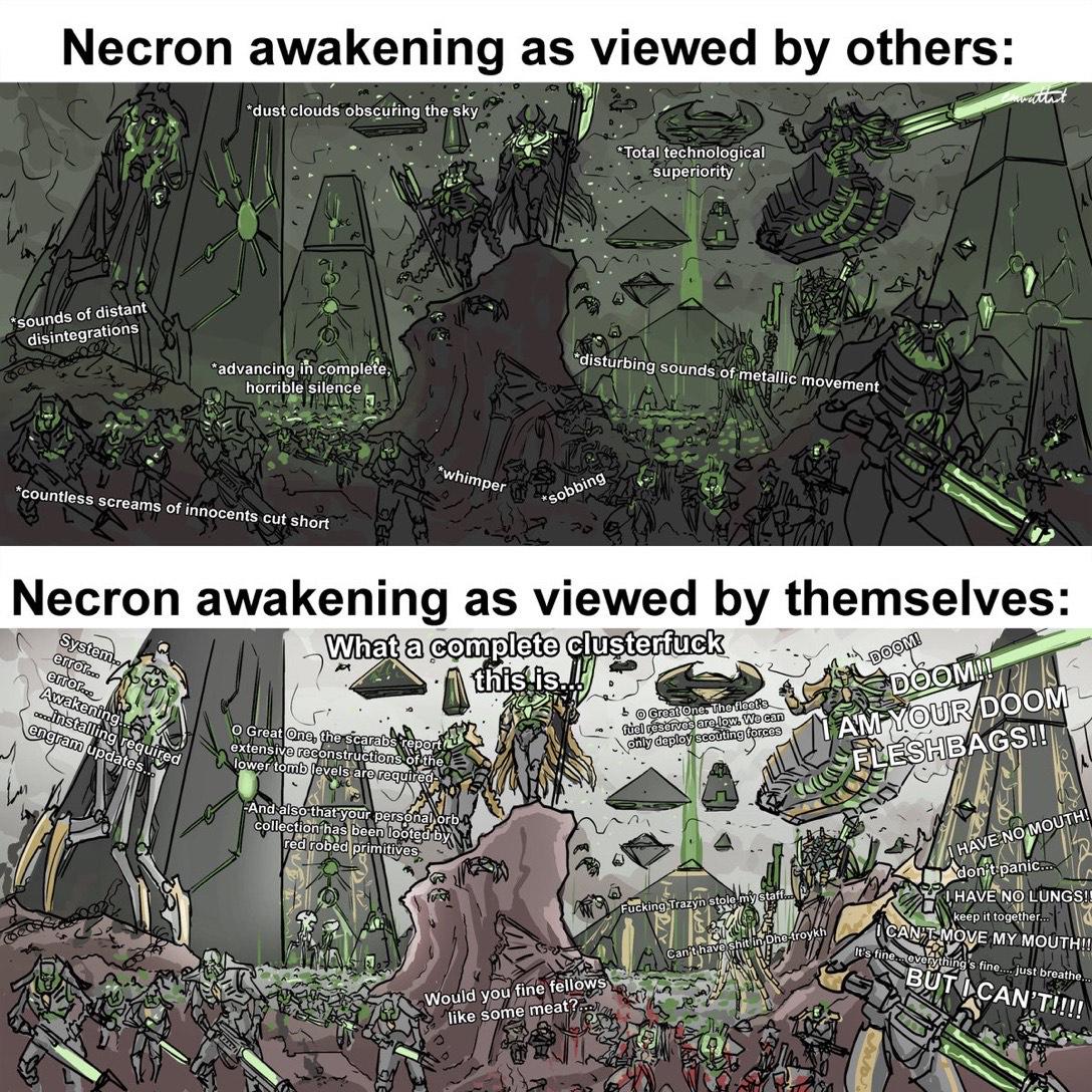 Necron awakening as viewed by others: *dust clouds obscuring the sky Total technological superiority wattat *sounds of distant disintegrations *advancing in complete, horrible silence *countless screams of innocents cut short *whimper disturbing sounds of metallic movement *sobbing Necron awakening as viewed by themselves: System... error... error... Awakening ....installing required engram updates.. What a complete clusterfuck O Great One, the scarabs report extensive reconstructions of th lower tomb levels are required And also that your personal orb collection has been looted by red robed primitives this is Great One. The fleet's fiel reserves are low. We can only deploy scouting forces F------ Trazyn stole my sta Can't have s s--- in Dhe Would you fine fellows like some meat? DOOM! DOOM!! AM YOUR DOOM FLESHBAGS!! I HAVE NO MOUTH! don't panic... I HAVE NO LUNGS!! keep it together.... CAN'T MOVE MY MOUTH!! It's fine everything's fine...... just breathe. BUT I CAN'T!!!!