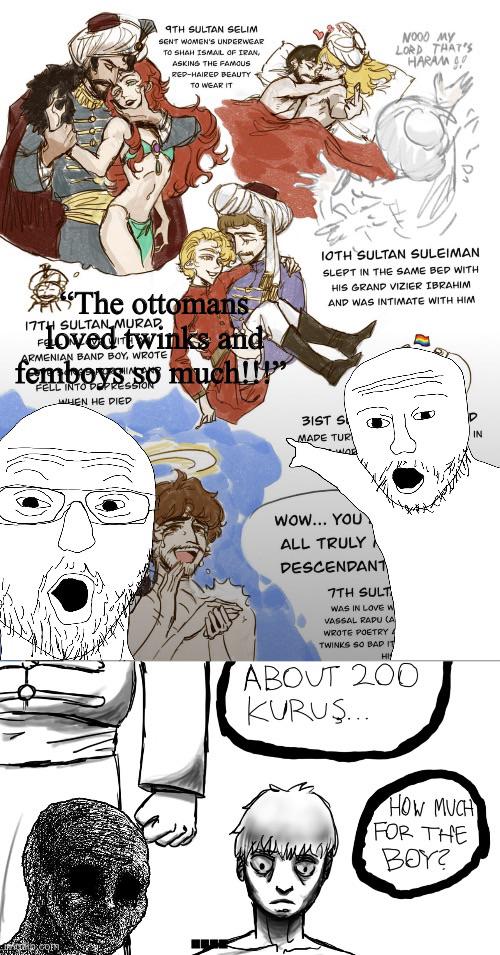 9TH SULTAN SELIM SENT WOMEN'S UNDERWEAR TO SHAH ISMAIL OF IRAN, ASKING THE FAMOUS RED-HAIRED BEAUTY TO WEAR IT NOOD MY LORD THAT'S HARAM The ottomans 17TH SULTAN MURAD loved twinks and ARMENIAN BAND BOY, WROTE femboys FELL INTO DEPRESSION WHEN HE DIED much!!! 10TH SULTAN SULEIMAN SLEPT IN THE SAME BED WITH HIS GRAND VIZIER IBRAHIM AND WAS INTIMATE WITH HIM 31ST S MADE TURI IN Wow... YOU ALL TRULY DESCENDANT 7TH SULT WAS IN LOVE W VASSAL RAPU (A WROTE POETRY TWINKS SO BAD IT HI ABOUT 200 KURUŞ... HOW MUCH FOR THE BOY?