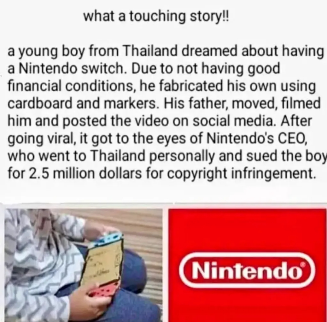 what a touching story!! a young boy from Thailand dreamed about having a Nintendo switch. Due to not having good financial conditions, he fabricated his own using cardboard and markers. His father, moved, filmed him and posted the video on social media. After going viral, it got to the eyes of Nintendo's CEO, who went to Thailand personally and sued the boy for 2.5 million dollars for copyright infringement. Nintendo