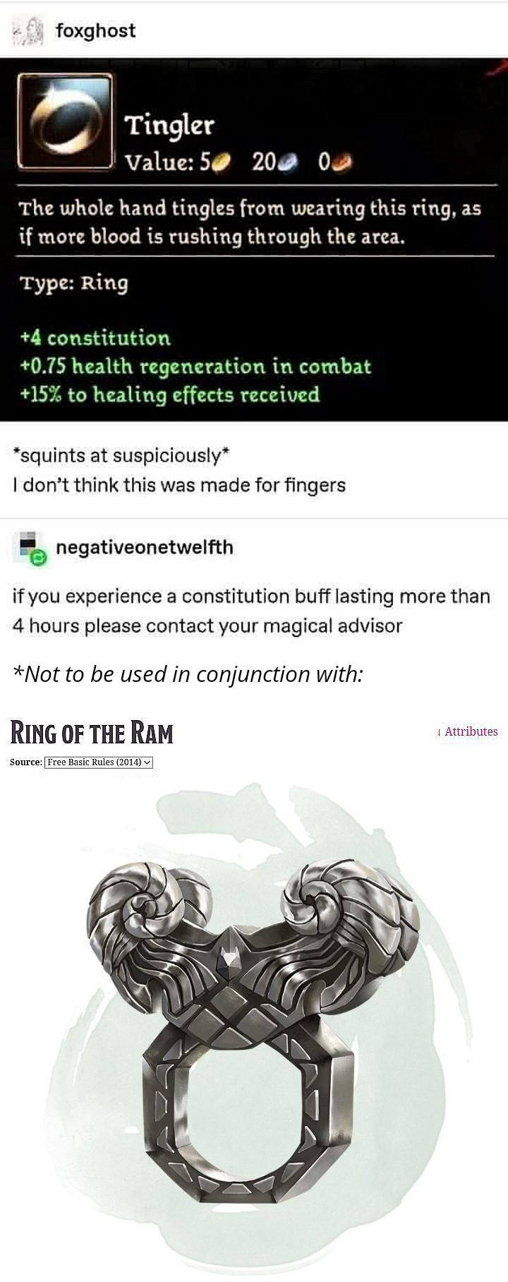 foxghost Tingler Value: 5 200 0 The whole hand tingles from wearing this ring, as if more blood is rushing through the area. Type: Ring +4 constitution +0.75 health regeneration in combat +15% to healing effects received *squints at suspiciously* I don't think this was made for fingers negativeonetwelfth if you experience a constitution buff lasting more than 4 hours please contact your magical advisor *Not to be used in conjunction with: RING OF THE RAM Source: Free Basic Rules (2014) Attributes