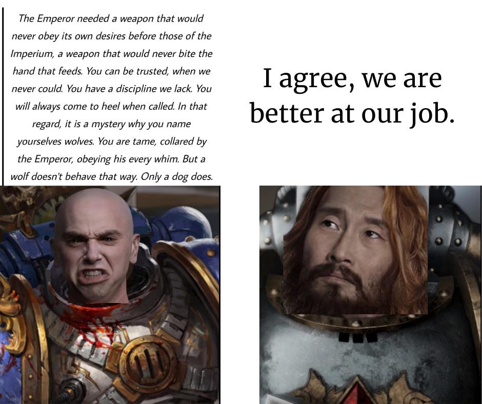 The Emperor needed a weapon that would never obey its own desires before those of the Imperium, a weapon that would never bite the hand that feeds. You can be trusted, when we never could. You have a discipline we lack. You will always come to heel when called. In that regard, it is a mystery why you name yourselves wolves. You are tame, collared by the Emperor, obeying his every whim. But a wolf doesn't behave that way. Only a dog does. I agree, we are better at our job.