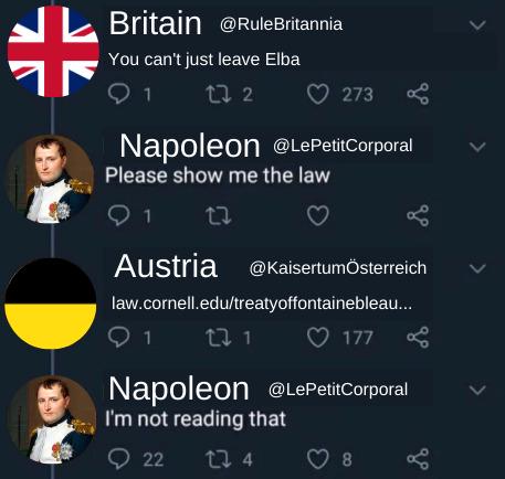 ↓↓ Britain @RuleBritannia 1 L You can't just leave Elba 272 273 Napoleon @LePetit Corporal Please show me the law 1 80 go Austria @KaisertumÖsterreich law.cornell.edu/treatyoffontainebleau.... 1 27 1 177 Napoleon @LePetit Corporal I'm not reading that go 22 124 8 go