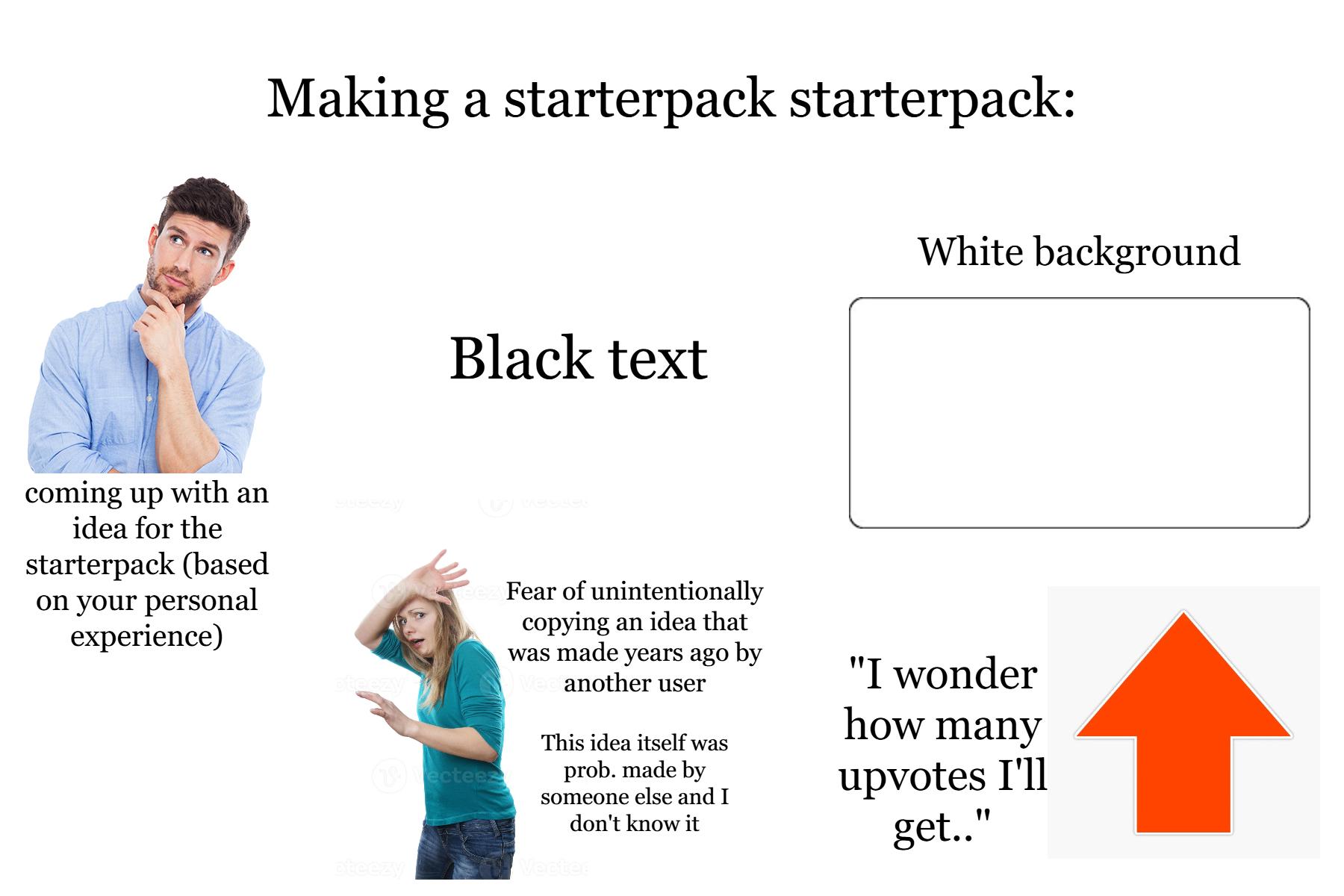 coming up with an idea for the starterpack (based on your personal experience) Making a starterpack starterpack: Black text White background (1)Dectees ateezy Fear of unintentionally copying an idea that was made years ago by Vec another user This idea itself was prob. made by someone else and I don't know it Vected "I wonder how many upvotes I'll get.."