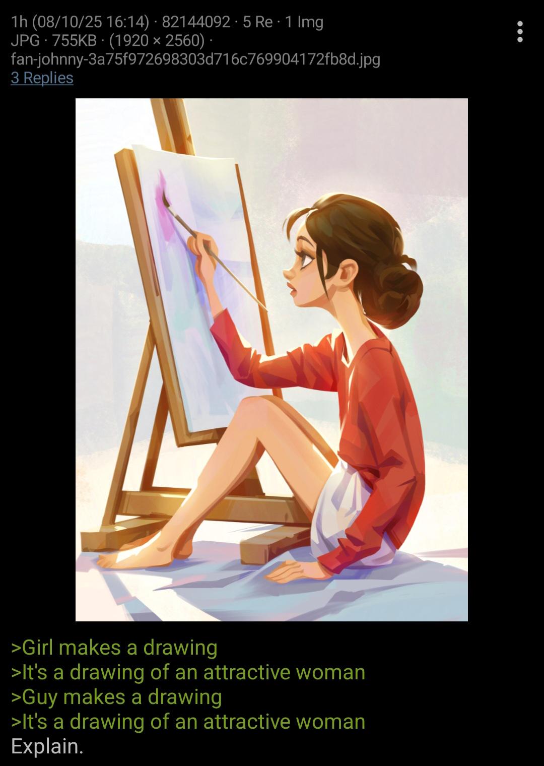 1h (08/10/25 16:14) 82144092.5 Re 1 Img JPG 755KB (1920 × 2560) · fan-johnny-3a75f972698303d716c769904172fb8d.jpg 3 Replies >Girl makes a drawing >It's a drawing of an attractive woman >Guy makes a drawing >It's a drawing of an attractive woman Explain.