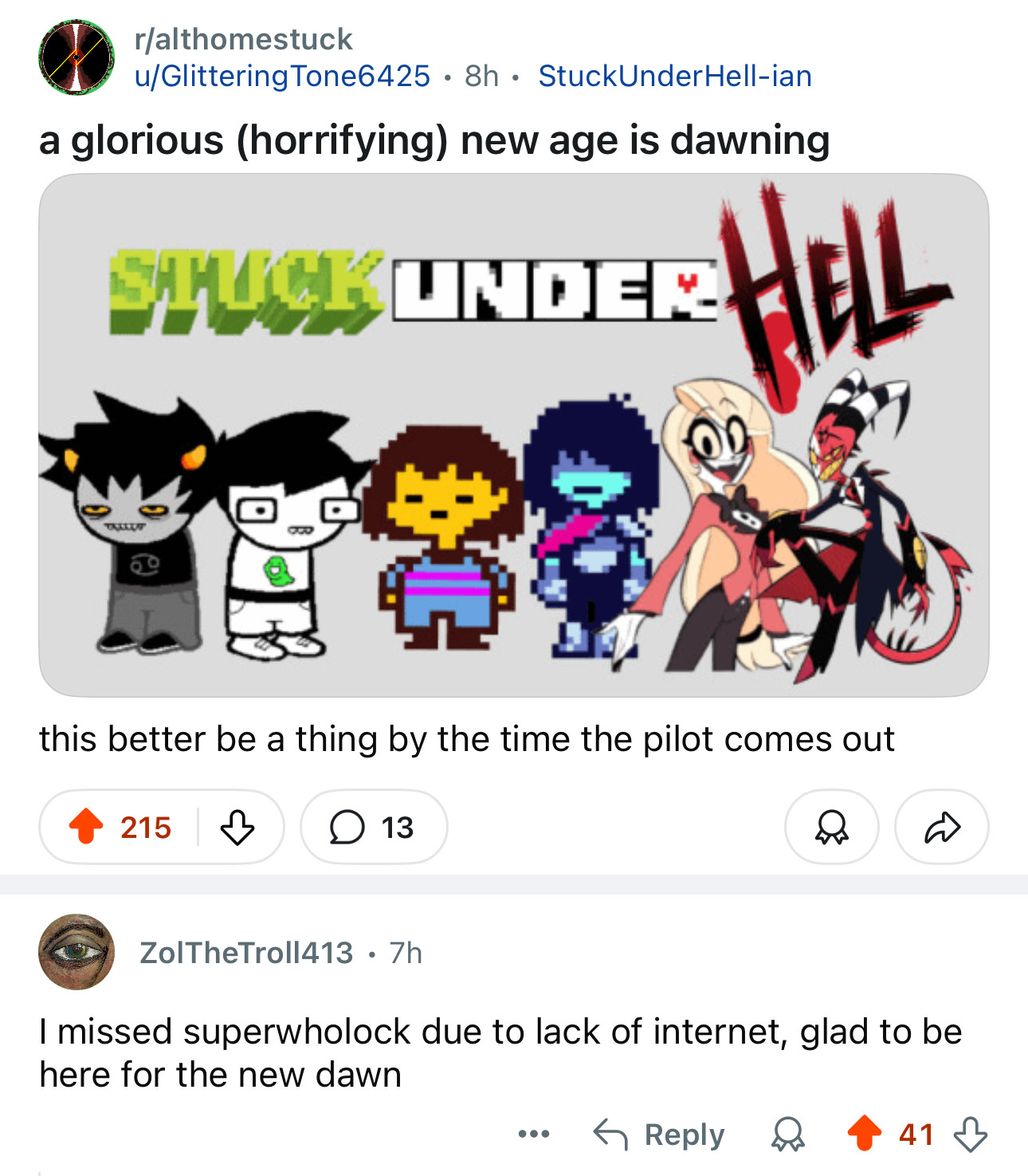 r/althomestuck u/Glittering Tone6425 8h StuckUnder Hell-ian • a glorious (horrifying) new age is dawning STUCK UNDER HELL TALLET this better be a thing by the time the pilot comes out 215 д ☐ 13 D ZolTheTroll413 • 7h I missed superwholock due to lack of internet, glad to be here for the new dawn ← Reply 41