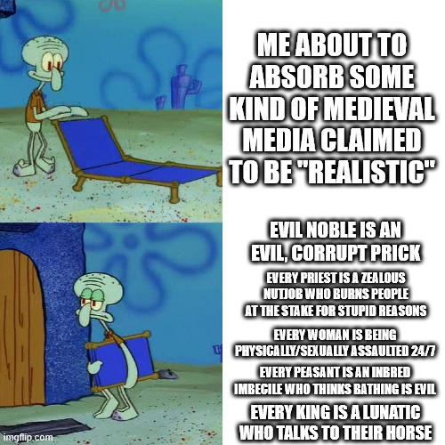 imgflip.com ME ABOUT TO ABSORB SOME KIND OF MEDIEVAL MEDIA CLAIMED TO BE "REALISTIC" EVIL NOBLE IS AN EVIL, CORRUPT PRICK EVERY PRIEST IS A ZEALOUS NUTJOB WHO BURNS PEOPLE AT THE STAKE FOR STUPID REASONS EVERY WOMAN IS BEING PHYSICALLY/SEXUALLY ASSAULTED 24/7 EVERY PEASANT IS AN INBRED IMBECILE WHO THINKS BATHING IS EVIL EVERY KING IS A LUNATIC WHO TALKS TO THEIR HORSE