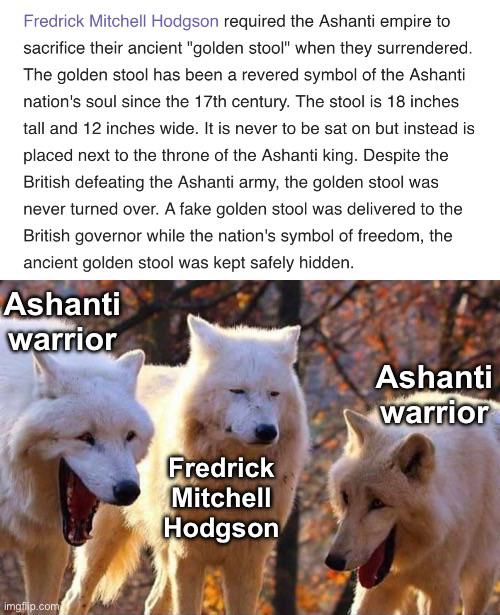 Fredrick Mitchell Hodgson required the Ashanti empire to sacrifice their ancient "golden stool" when they surrendered. The golden stool has been a revered symbol of the Ashanti nation's soul since the 17th century. The stool is 18 inches tall and 12 inches wide. It is never to be sat on but instead is placed next to the throne of the Ashanti king. Despite the British defeating the Ashanti army, the golden stool was never turned over. A fake golden stool was delivered to the British governor while the nation's symbol of freedom, the ancient golden stool was kept safely hidden. Ashanti warrior imgflip.com Fredrick Mitchell Hodgson Ashanti warrior