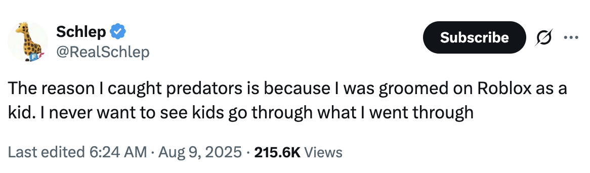 Schlep @RealSchlep Subscribe The reason I caught predators is because I was groomed on Roblox as a kid. I never want to see kids go through what I went through • Last edited 6:24 AM Aug 9, 2025 215.6K Views