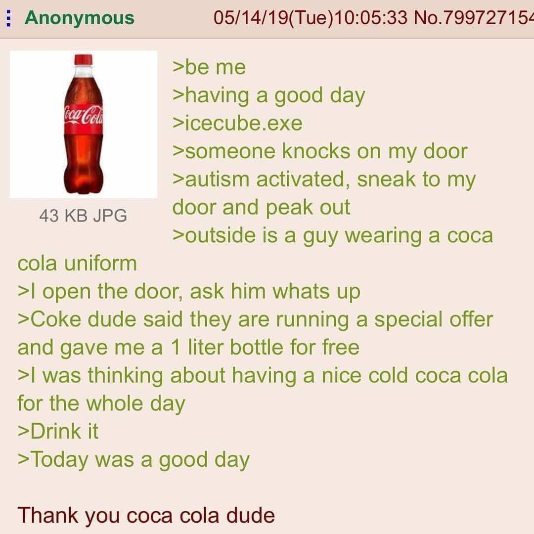 Anonymous Coca-Cola 43 KB JPG cola uniform 05/14/19(Tue)10:05:33 No.799727154 >be me >having a good day >icecube.exe >someone knocks on my door >autism activated, sneak to my door and peak out >outside is a guy wearing a coca >I open the door, ask him whats up >Coke dude said they are running a special offer and gave me a 1 liter bottle for free >I was thinking about having a nice cold coca cola for the whole day >Drink it >Today was a good day Thank you coca cola dude