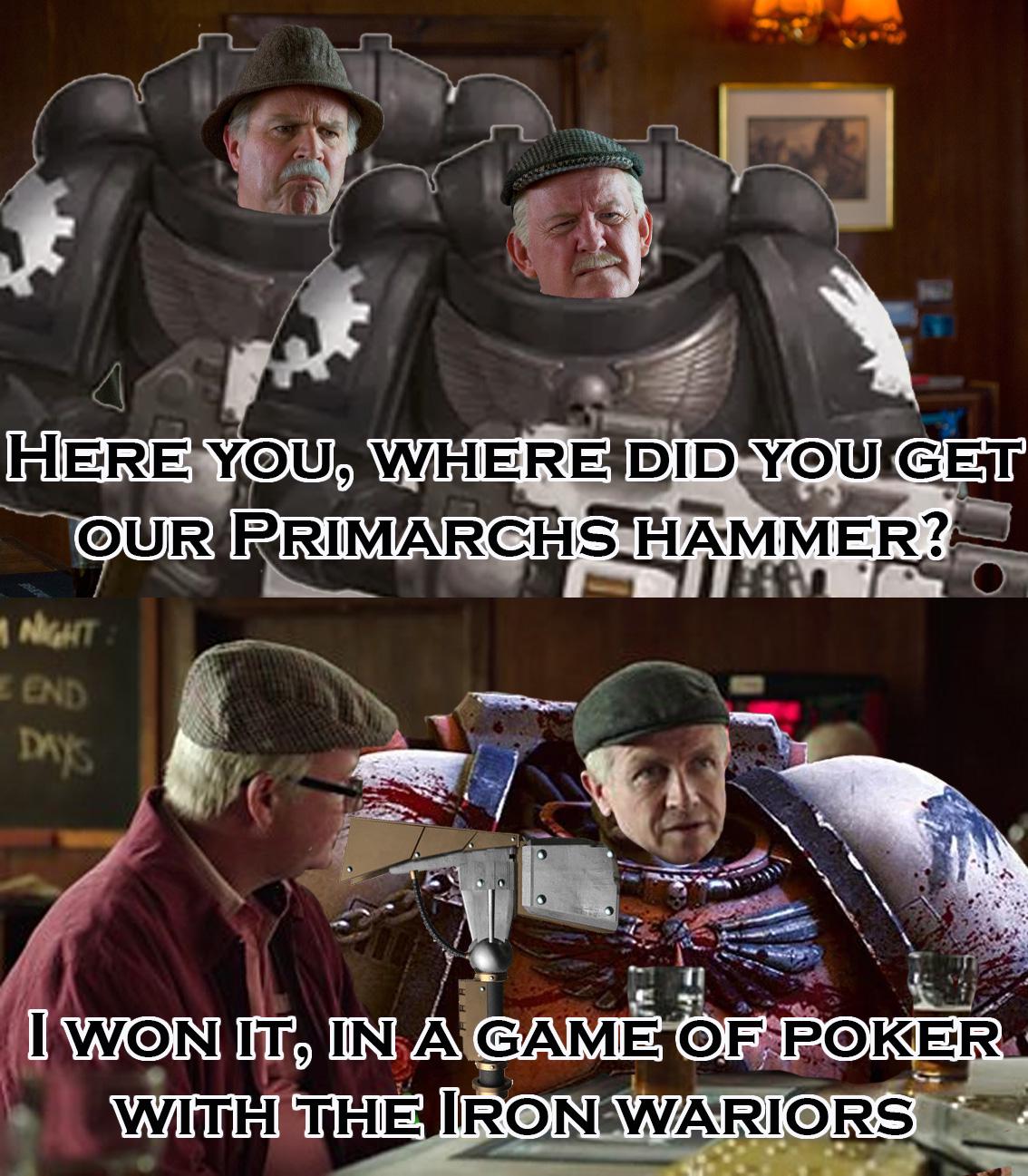 HERE YOU, WHERE DID YOU GET OUR PRIMARCHS HAMMER? NIGHT: END DAY'S I WON IT, IN A GAME OF POKER WITH THE IRON WARIORS