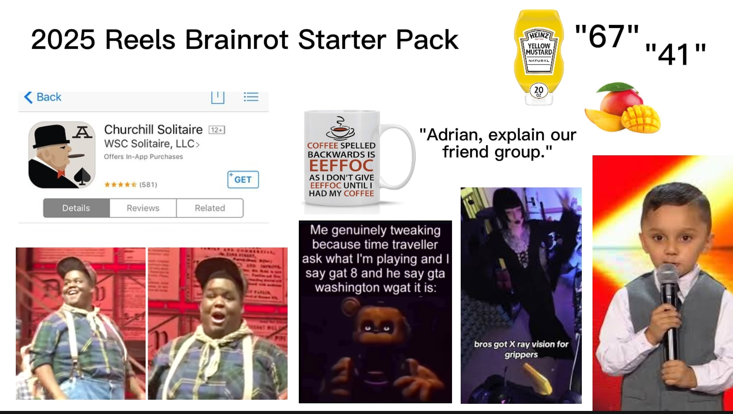 2025 Reels Brainrot Starter Pack HEINZ YELLOW MUSTARD NATURAL "67", Back A Churchill Solitaire [12+] WSC Solitaire, LLC> Offers In-App Purchases Details ✰✰✰✰✰ (581) Reviews Related GET EAST WEL COFFEE SPELLED BACKWARDS IS EEFFOC AS I DON'T GIVE EEFFOC UNTIL I HAD MY COFFEE "Adrian, explain our friend group." II Me genuinely tweaking because time traveller ask what I'm playing and I say gat 8 and he say gta washington wgat it is: bros got X ray vision for grippers "41"