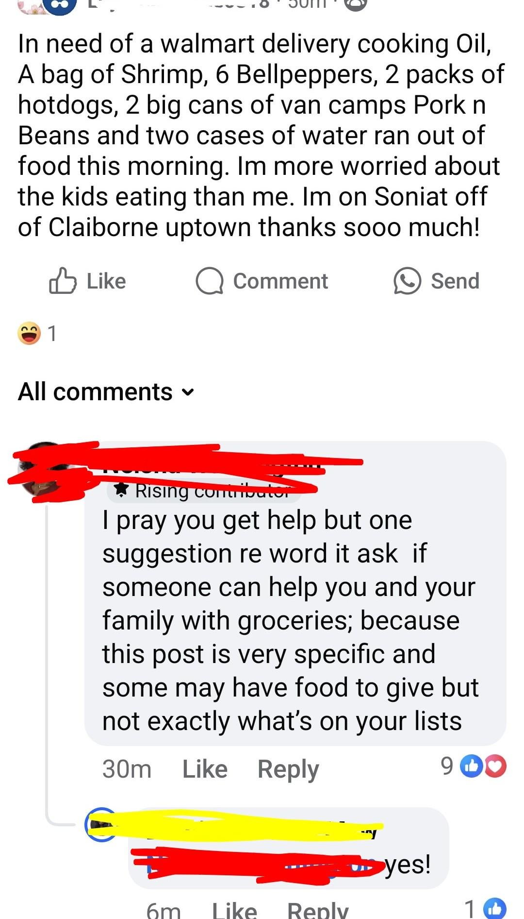 In need of a walmart delivery cooking Oil, A bag of Shrimp, 6 Bellpeppers, 2 packs of hotdogs, 2 big cans of van camps Pork n Beans and two cases of water ran out of food this morning. Im more worried about the kids eating than me. Im on Soniat off of Claiborne uptown thanks sooo much! 1 Like Q Comment All comments ▾ Send Rising contributor I pray you get help but one suggestion re word it ask if someone can help you and your family with groceries; because this post is very specific and some may have food to give but not exactly what's on your lists 30m Like Reply 90 ▶yes! 6m Like Reply 10