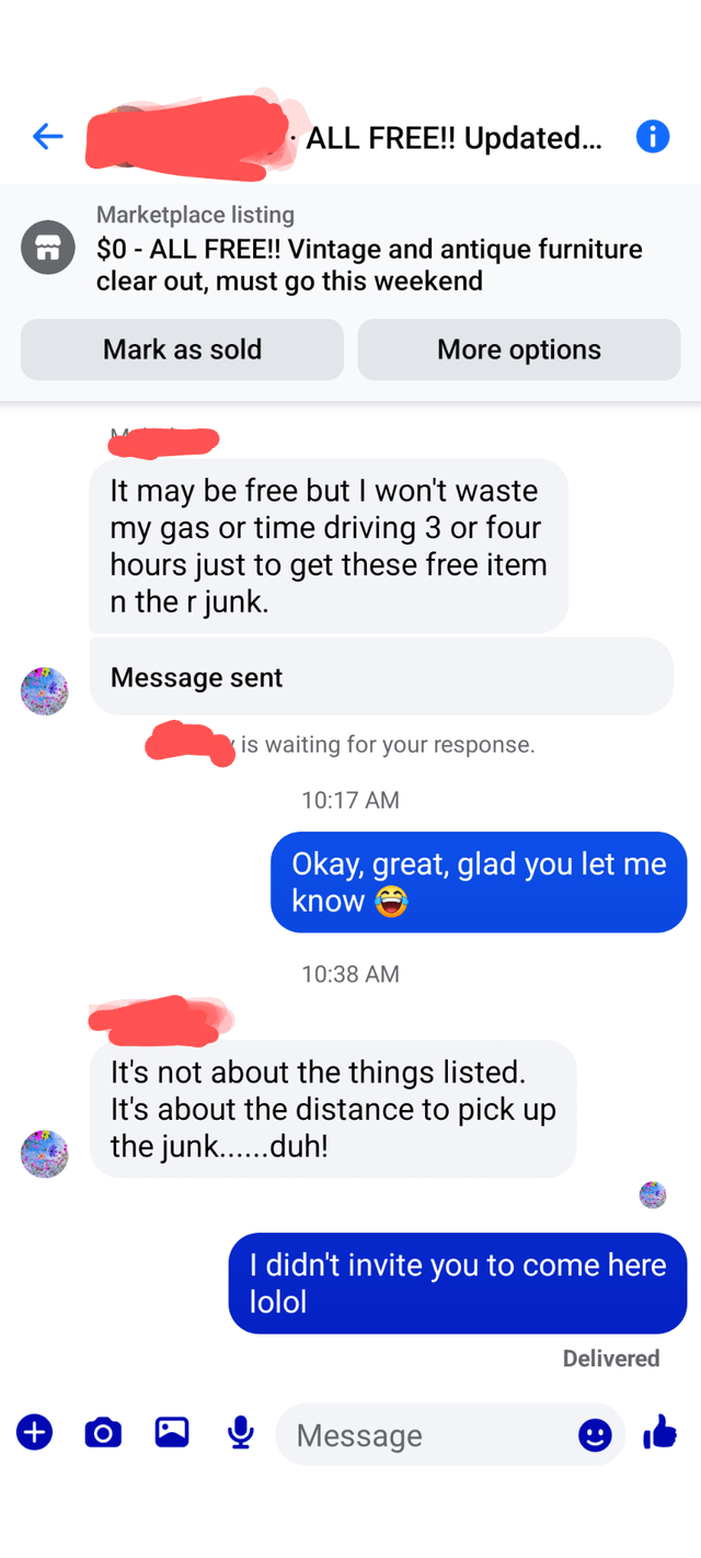 + ↑ Marketplace listing ALL FREE!! Updated... ① $0-ALL FREE!! Vintage and antique furniture clear out, must go this weekend Mark as sold More options It may be free but I won't waste my gas or time driving 3 or four hours just to get these free item n the r junk. Message sent is waiting for your response. 10:17 AM Okay, great, glad you let me know 10:38 AM It's not about the things listed. It's about the distance to pick up the junk......duh! I didn't invite you to come here lolol Delivered Message "