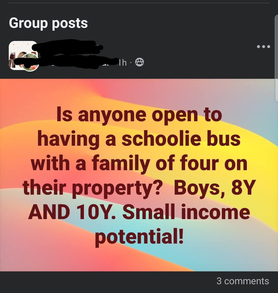 Group posts Th 8 Is anyone open to having a schoolie bus with a family of four on their property? Boys, 8Y AND 10Y. Small income potential! 3 comments