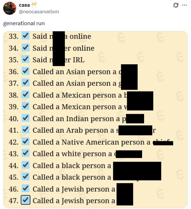 casa @neocasarvatism generational run 33. Said na online Q 34. Said n er online 35. Said n er IRL 36. Called an Asian person a c 37. Called an Asian person a g 38. Called a Mexican person a b 39. Called a Mexican person a v 40. Called an Indian person a p 41. Called an Arab person a s LU Called a Native American person a Called a white person a 42. 43. 44. Called a black person a r E 4TH 45. Called a black person a 46. 47. Called a Jewish person a Called a Jewish person a LL