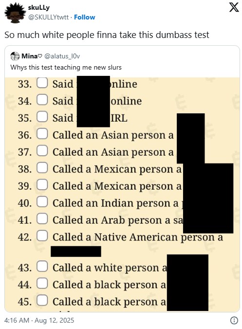 skuLLy @SKULLYtwtt Follow So much white people finna take this dumbass test Mina @alatus_10v Whys this test teaching me new slurs 33. Said online 34. Said online 35. Said IRL 36. Called an Asian person a 37. Called an Asian person a 38. Called a Mexican person a 39. Called a Mexican person a 40. Called an Indian person a 41. Called an Arab person a sa X 42. Called a Native American person a 43. Called a white person a 44. Called a black person a 45. Called a black person a 4:16 AM Aug 12, 2025 O