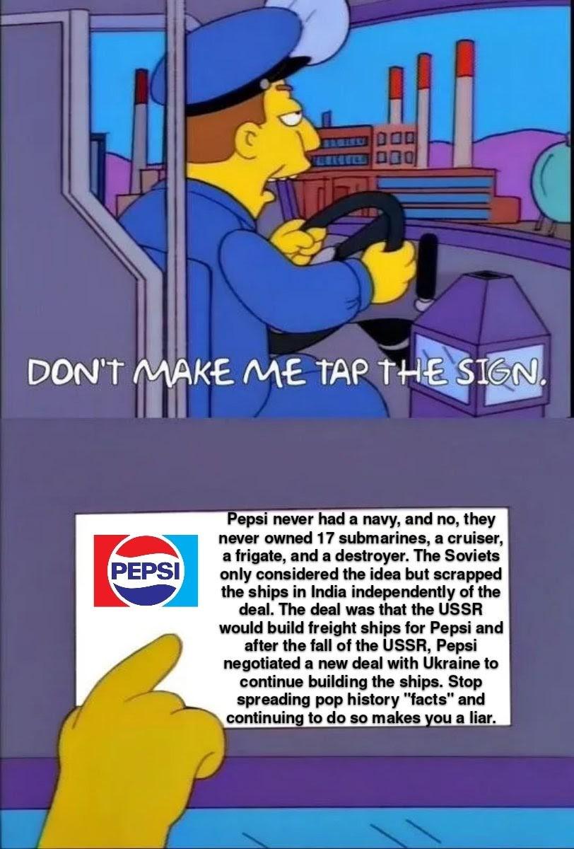 DON'T MAKE ME TAP THE SIGN. PEPSI Pepsi never had a navy, and no, they never owned 17 submarines, a cruiser, a frigate, and a destroyer. The Soviets only considered the idea but scrapped the ships in India independently of the deal. The deal was that the USSR would build freight ships for Pepsi and after the fall of the USSR, Pepsi negotiated a new deal with Ukraine to continue building the ships. Stop spreading pop history "facts" and continuing to do so makes you a liar.