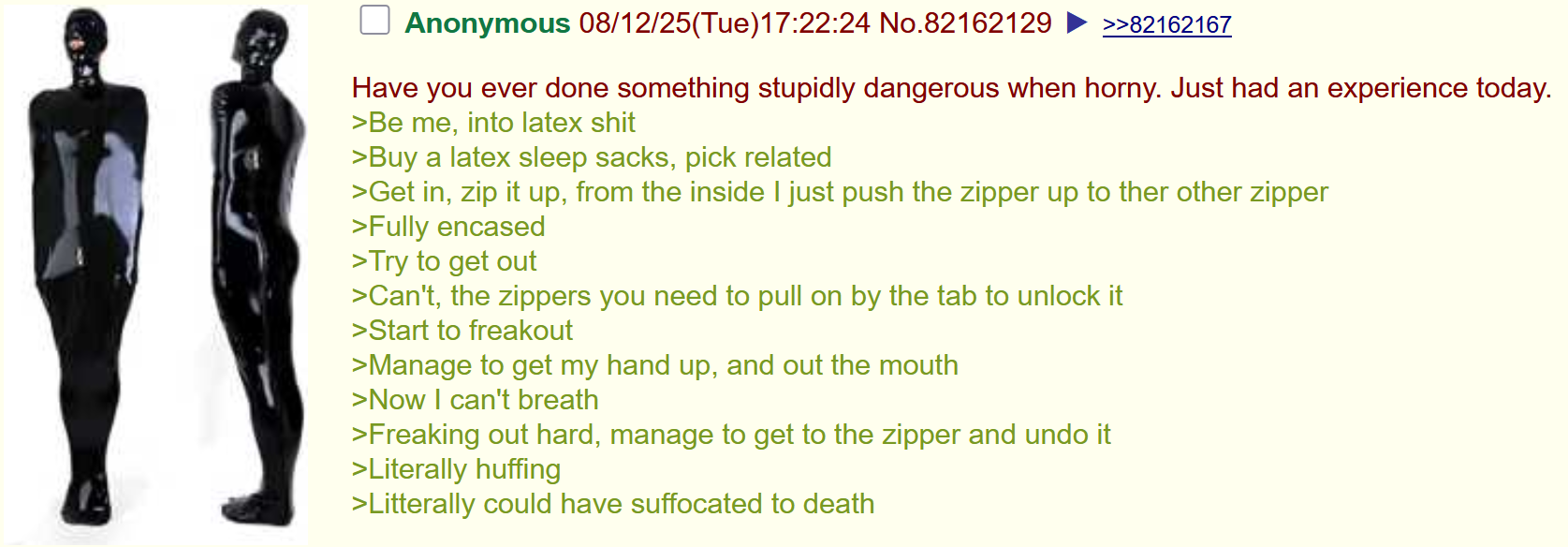 Anonymous 08/12/25(Tue)17:22:24 No.82162129 >>82162167 Have you ever done something stupidly dangerous when horny. Just had an experience today. >Be me, into latex s--- >Buy a latex sleep sacks, pick related >Get in, zip it up, from the inside I just push the zipper up to ther other zipper >Fully encased >Try to get out >Can't, the zippers you need to pull on by the tab to unlock it >Start to freakout >Manage to get my hand up, and out the mouth >Now I can't breath >Freaking out hard, manage to get to the zipper and undo it >Literally huffing >Litterally could have suffocated to death