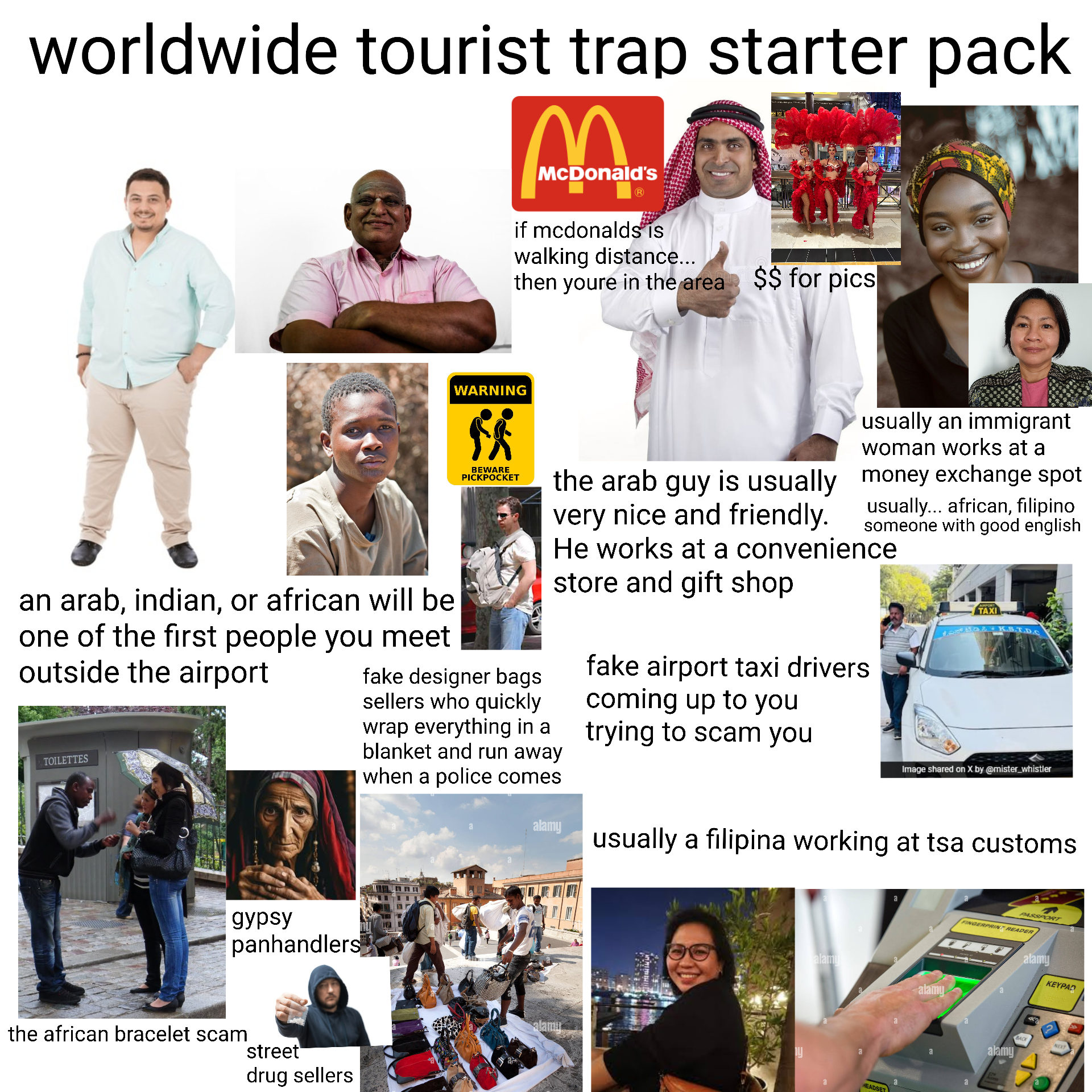 worldwide tourist trap starter pack McDonald's R if mcdonalds is walking distance... then youre in the area $$ for pics an arab, indian, or african will be one of the first people you meet outside the airport TOILETTES WARNING ** BEWARE PICKPOCKET usually an immigrant woman works at a money exchange spot usually... african, filipino someone with good english the arab guy is usually very nice and friendly. He works at a convenience store and gift shop fake designer bags sellers who quickly wrap everything in a blanket and run away when a police comes fake airport taxi drivers coming up to you trying to scam you TAXI K.S.T.D.c Image shared on X by @mister_whistler gypsy panhandlers the african bracelet scam street drug sellers alamy usually a filipina working at tsa customs. alamu y alamu alamy HEADSET PASSPORT FINGERPRINT READER alamy KEYPAD alamy BACK NEXT