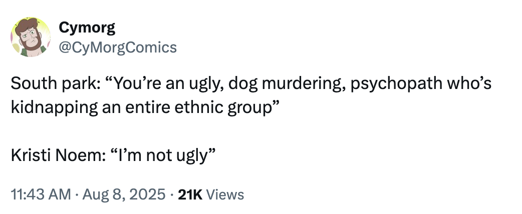 Cymorg @CyMorgComics South park: "You're an ugly, dog murdering, psychopath who's kidnapping an entire ethnic group" Kristi Noem: "I'm not ugly" 11:43 AM Aug 8, 2025 21K Views