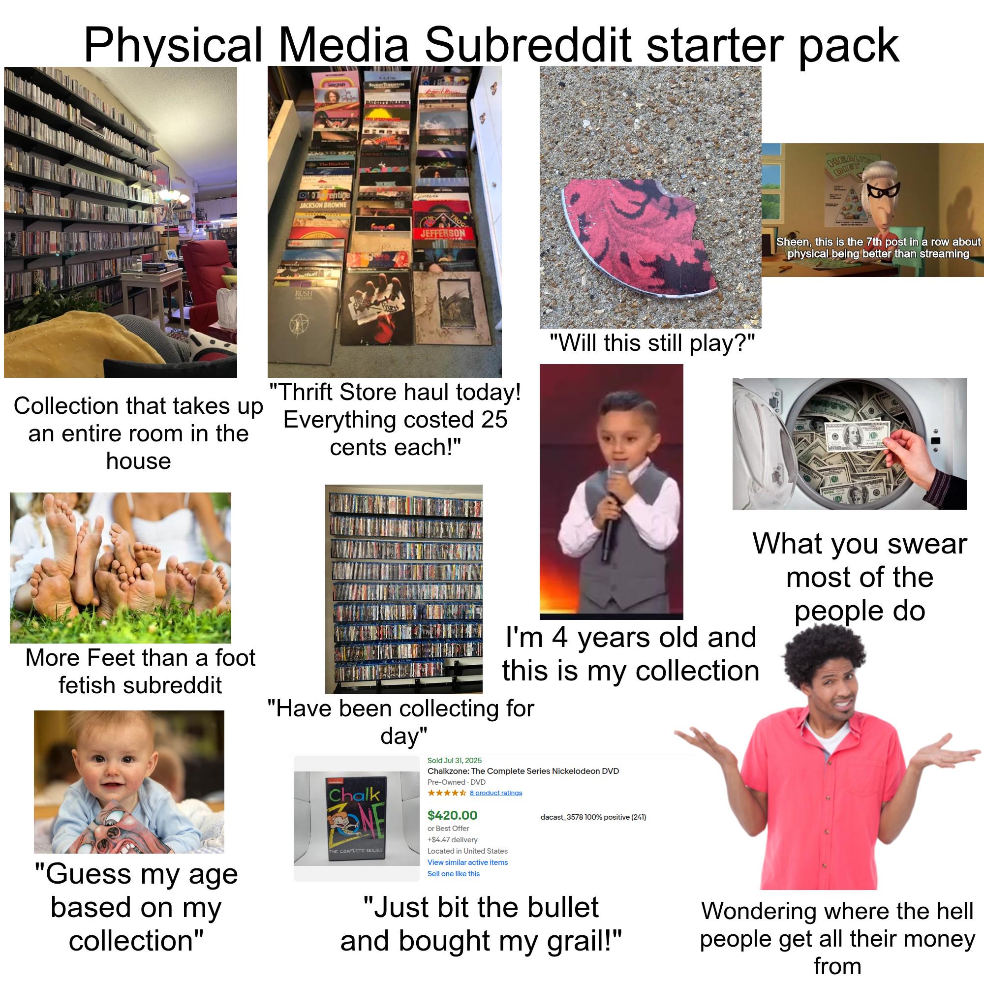 Physical Media Subreddit starter pack Ga Trentine JACKSON BROWNE RUSH BAY CITY BOLLERS OWDEZ NONCE JEFFERSON "Thrift Store haul today! Collection that takes up Everything costed 25 an entire room in the house cents each!" "Will this still play?" HEALTH DIET Sheen, this is the 7th post in a row about physical being better than streaming D What you swear most of the people do More Feet than a foot fetish subreddit "Guess my age based on my collection" I'm 4 years old and this is my collection "Have been collecting for Chalk THE COMPLETE SERIES day" Sold Jul 31, 2025 Chalkzone: The Complete Series Nickelodeon DVD Pre-Owned DVD ✰✰✰✰✰ 8 product ratings $420.00 or Best Offer +$4.47 delivery Located in United States View similar active items Sell one like this dacast 3578 100% positive (241) "Just bit the bullet and bought my grail!" Wondering where the hell people get all their money from