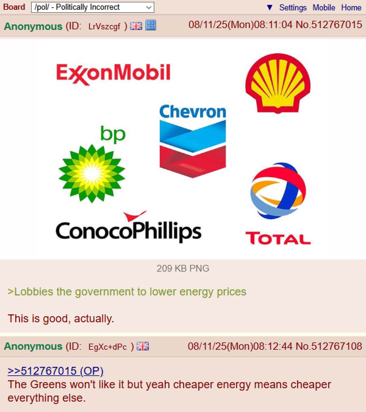 Board /pol/ - Politically Incorrect Anonymous (ID: LrVszcgf) Settings Mobile Home 08/11/25(Mon)08:11:04 No.512767015 ExxonMobil bp Chevron ConocoPhillips TOTAL 209 KB PNG >Lobbies the government to lower energy prices This is good, actually. Anonymous (ID: EgXc+dPc) >>512767015 (OP) 08/11/25(Mon)08:12:44 No.512767108 The Greens won't like it but yeah cheaper energy means cheaper everything else.