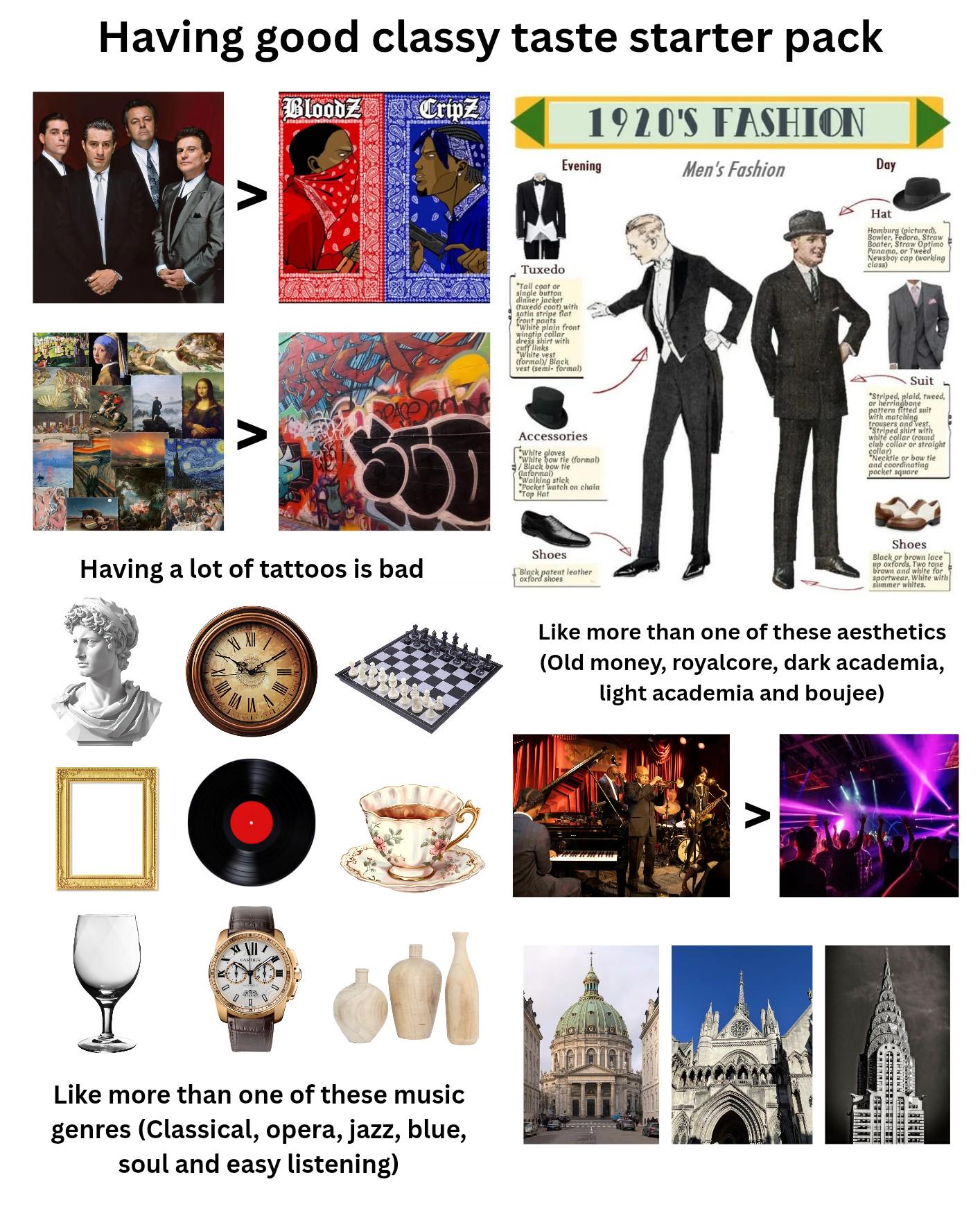 Having good classy taste starter pack BloodZ Cripz 1920'S FASHION Evening Men's Fashion Day Λ Tuxedo *Tail coat or single button dinner jacket (tuxedo coat) with satin stripe flat front pants "White plain front wingtip collar, dress shirt with cuff links White vest (formal/ Black vest (semi-formal) Hat Homburg (pictured), Bowler, Fedora, Straw Boater, Straw Optimo Panama, or Tweed Newsboy cap (working class) Accessories White gloves "White bow tie (formal) /Black bow tie (informal) Walking stick Pocket watch on chain "Top Hat Suit "Striped, plaid, tweed, or herringbone pattern fitted suit with matching trousers and vest, "Striped shirt with white collar (round club collar or straight collar) "Necktie or bow tie and coordinating pocket square Shoes Black or brown lace up oxfords, Two tone brown and white for. sportwear, White with summer whites. Like more than one of these aesthetics (Old money, royalcore, dark academia, light academia and boujee) Having a lot of tattoos is bad XXII Shoes Black patent leather oxford shoes D Like more than one of these music genres (Classical, opera, jazz, blue, soul and easy listening) Λ