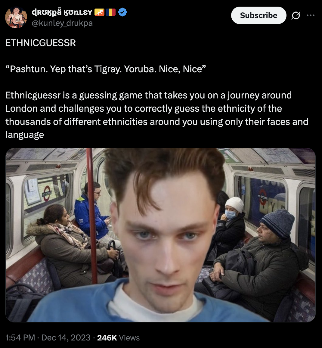 ɖrʊkpä kʊnley @kunley_drukpa ETHNICGUESSR "Pashtun. Yep that's Tigray. Yoruba. Nice, Nice” Subscribe Ethnicguessr is a guessing game that takes you on a journey around London and challenges you to correctly guess the ethnicity of the thousands of different ethnicities around you using only their faces and language 1:54 PM ⚫ Dec 14, 2023 246K Views NO POKING