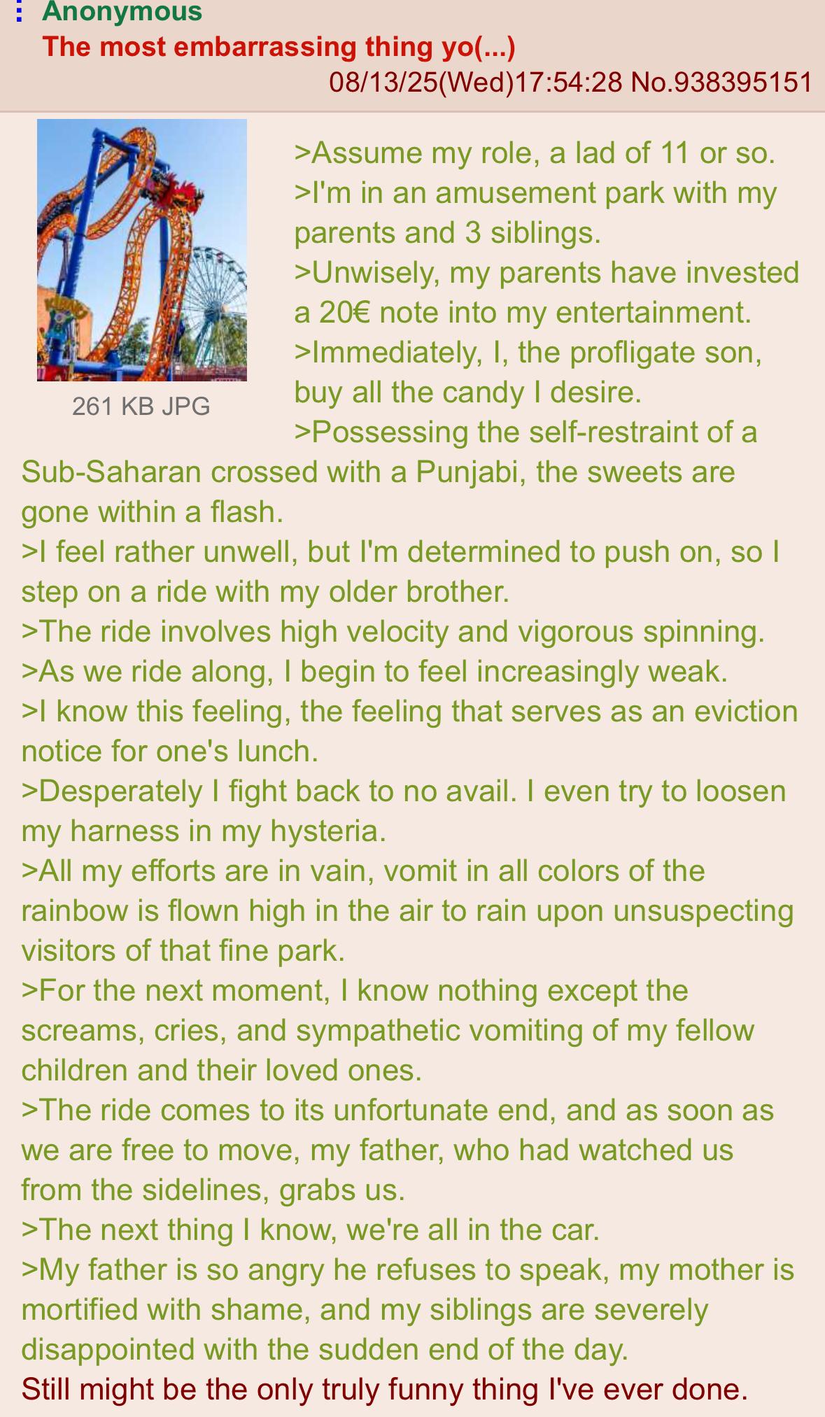 : Anonymous The most embarrassing thing yo(...) 261 KB JPG 08/13/25(Wed)17:54:28 No.938395151 >Assume my role, a lad of 11 or so. >I'm in an amusement park with my parents and 3 siblings. >Unwisely, my parents have invested a 20€ note into my entertainment. >Immediately, I, the profligate son, buy all the candy I desire. >Possessing the self-restraint of a Sub-Saharan crossed with a Punjabi, the sweets are gone within a flash. >I feel rather unwell, but I'm determined to push on, so I step on a ride with my older brother. >The ride involves high velocity and vigorous spinning. >As we ride along, I begin to feel increasingly weak. >I know this feeling, the feeling that serves as an eviction notice for one's lunch. >Desperately I fight back to no avail. I even try to loosen my harness in my hysteria. >All my efforts are in vain, vomit in all colors of the rainbow is flown high in the air to rain upon unsuspecting visitors of that fine park. >For the next moment, I know nothing except the screams, cries, and sympathetic vomiting of my fellow children and their loved ones. >The ride comes to its unfortunate end, and as soon as we are free to move, my father, who had watched us from the sidelines, grabs us. >The next thing I know, we're all in the car. >My father is so angry he refuses to speak, my mother is mortified with shame, and my siblings are severely disappointed with the sudden end of the day. Still might be the only truly funny thing I've ever done.