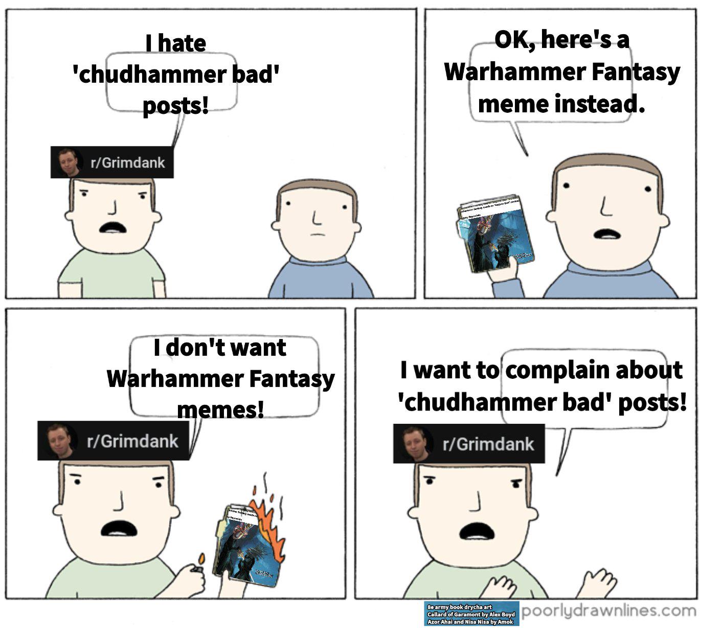 I hate 'chudhammer bad' posts! OK, here's a Warhammer Fantasy meme instead. r/Grimdank I don't want Warhammer Fantasy r/Grimdank memes! I want to complain about 'chudhammer bad' posts! r/Grimdank Be army book drycha art Callard of Garamont by Alex Boyd Azor Ahai and Nisa Nisa by Amok poorlydrawnlines.com