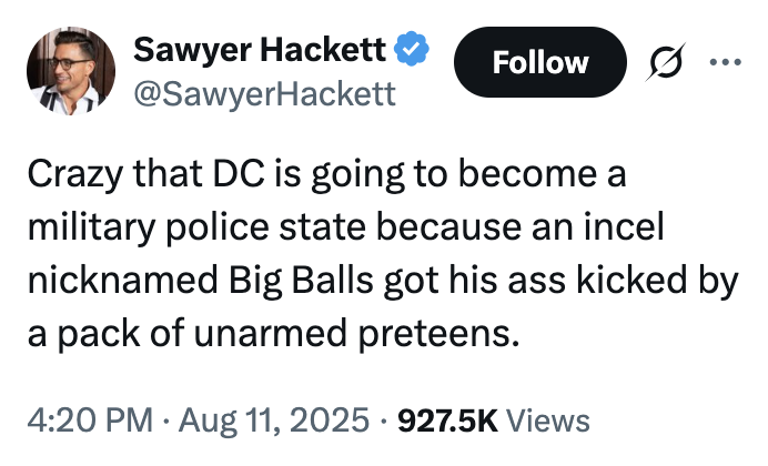 Sawyer Hackett Follow .. ... @SawyerHackett Crazy that DC is going to become a military police state because an incel nicknamed Big Balls got his ass kicked by a pack of unarmed preteens. • 4:20 PM • Aug 11, 2025 927.5K Views