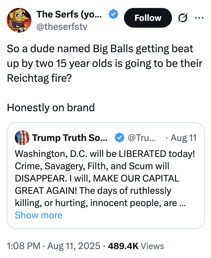 The Serfs (yo... @theserfstv Follow ... So a dude named Big Balls getting beat up by two 15 year olds is going to be their Reichtag fire? Honestly on brand Trump Truth So... @Tru... Aug 11 Washington, D.C. will be LIBERATED today! Crime, Savagery, Filth, and Scum will DISAPPEAR. I will, MAKE OUR CAPITAL GREAT AGAIN! The days of ruthlessly killing, or hurting, innocent people, are... Show more 1:08 PM Aug 11, 2025 489.4K Views •
