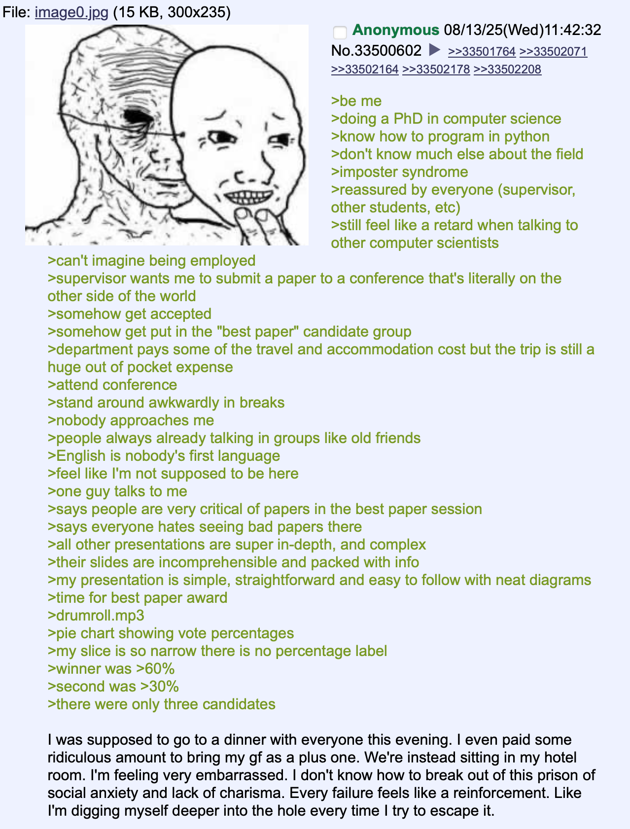 File: image0.jpg (15 KB, 300x235) >can't imagine being employed Anonymous 08/13/25(Wed)11:42:32 No.33500602 >>33501764 >>33502071 >>33502164 >>33502178 >>33502208 >be me >doing a PhD in computer science >know how to program in python >don't know much else about the field >imposter syndrome >reassured by everyone (supervisor, other students, etc) >still feel like a retard when talking to other computer scientists >supervisor wants me to submit a paper to a conference that's literally on the other side of the world >somehow get accepted >somehow get put in the "best paper" candidate group >department pays some of the travel and accommodation cost but the trip is still a huge out of pocket expense >attend conference >stand around awkwardly in breaks >nobody approaches me >people always already talking in groups like old friends >English is nobody's first language >feel like I'm not supposed to be here >one guy talks to me >says people are very critical of papers in the best paper session >says everyone hates seeing bad papers there >all other presentations are super in-depth, and complex >their slides are incomprehensible and packed with info >my presentation is simple, straightforward and easy to follow with neat diagrams >time for best paper award >drumroll.mp3 >pie chart showing vote percentages >my slice is so narrow there is no percentage label >winner was >60% >second was >30% >there were only three candidates I was supposed to go to a dinner with everyone this evening. I even paid some ridiculous amount to bring my gf as a plus one. We're instead sitting in my hotel room. I'm feeling very embarrassed. I don't know how to break out of this prison of social anxiety and lack of charisma. Every failure feels like a reinforcement. Like I'm digging myself deeper into the hole every time I try to escape it.