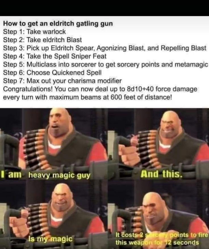 How to get an eldritch gatling gun Step 1: Take warlock Step 2: Take eldritch Blast Step 3: Pick up Eldritch Spear, Agonizing Blast, and Repelling Blast Step 4: Take the Spell Sniper Feat Step 5: Multiclass into sorcerer to get sorcery points and metamagic Step 6: Choose Quickened Spell Step 7: Max out your charisma modifier Congratulations! You can now deal up to 8d10+40 force damage every turn with maximum beams at 600 feet of distance! I am heavy magic guy And this. Is my magic It costs 2y points to fire this weapon for 12 seconds