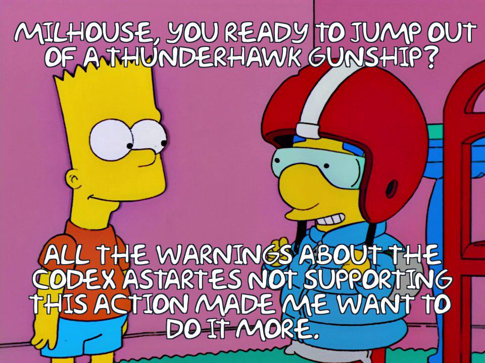MILHOUSE, YOU READY TO JUMP OUT OF A THUNDERHAWK GUNSHIP? ALL THE WARNINGS ABOUT THE CODEX ASTARTES NOT SUPPORTING THIS ACTION MADE ME WANT TO DO IT MORE.