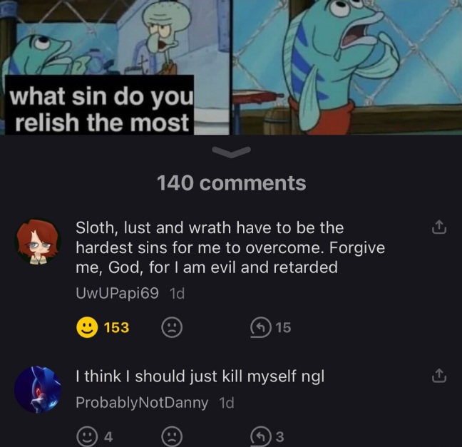 .         Description
_________________
A screenshot of two comments left under a 'What sin do you relish the most' meme.

.         Explanation - This Series of Memes
________________________________________
The 'What sin do you relish the most' memes feature Squidward, as well as a blue fish who was ordering food in the original scene from the cartoon show 'SpongeBob Squarepants'. In them, Squidward asks the fish which sin they relish the most, the fish replies (almost always with one word), and Squidward says "How" followed by an adjective. The fish then tries to justify/rationalize, or glorify the sin that they themselves mentioned, only for Squidward to speak ill of the sin, and possibly even the fish himself. Squidward will often make bleak assesments of the fish's fate, believing that the sin will harm or destroy them.

.         Explanation - The Meme Itself
___________________________________
One comment present in this screenshot mentions that the commenter struggles with overcoming their own sins. Specifically, sloth, lust, and wrath. They then ask God for forgiveness, and then call themselves "retarded".
For some reason.
Another commenter says that they think that they should just kill themselves.
