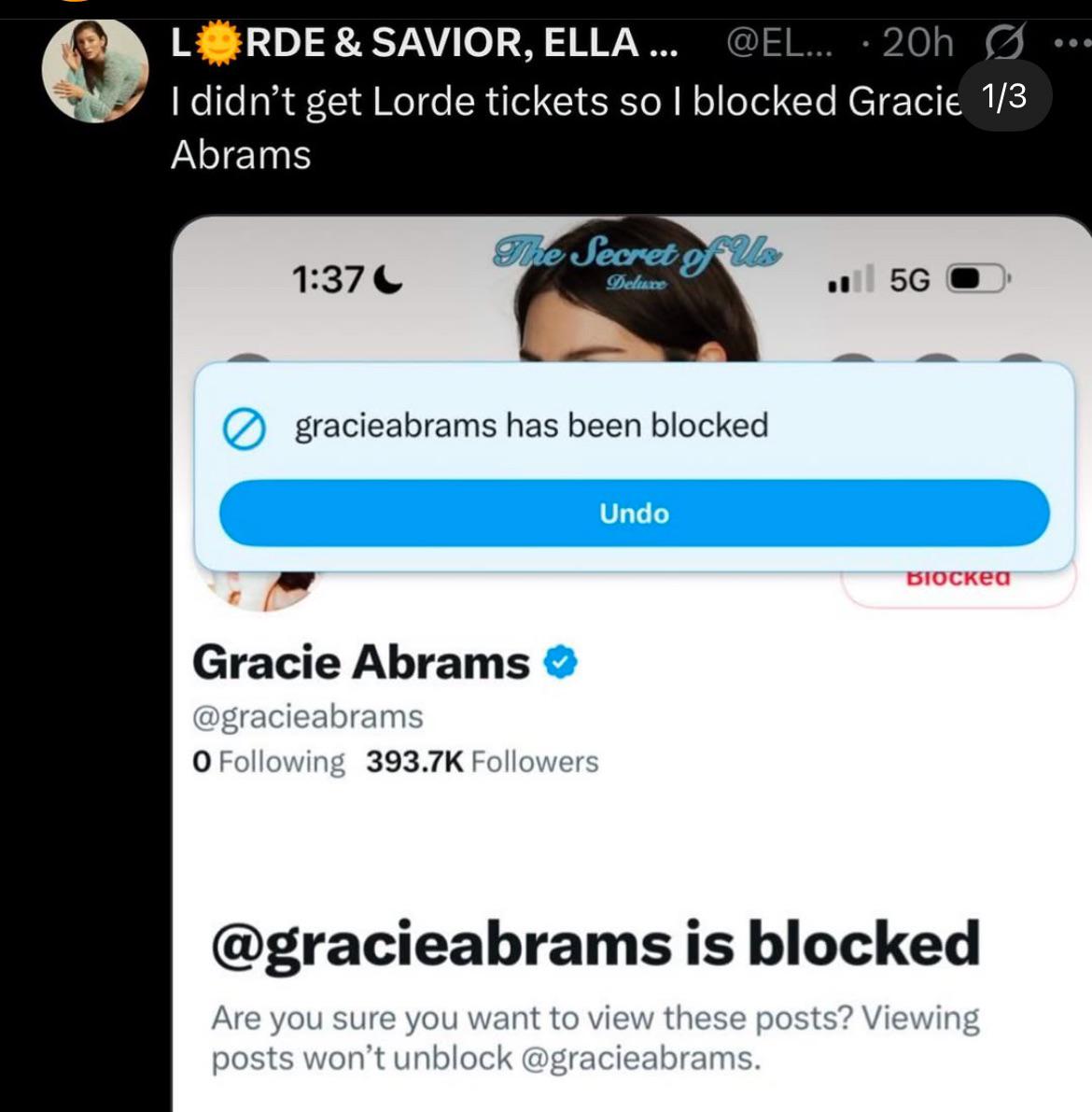 LORDE & SAVIOR, ELLA ... @EL... - 20h I didn't get Lorde tickets so I blocked Gracie 1/3 Abrams The Secret of Us 1:37- Deluxe 5G gracieabrams has been blocked Gracie Abrams → @gracieabrams O Following 393.7K Followers Undo BIOсked @gracieabrams is blocked Are you sure you want to view these posts? Viewing posts won't unblock @gracieabrams.