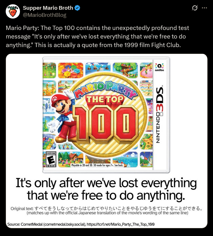 Supper Mario Broth @MarioBrothBlog Mario Party: The Top 100 contains the unexpectedly profound test message "It's only after we've lost everything that we're free to do anything." This is actually a quote from the 1999 film Fight Club. INARIO PARTY THE TOP $100 Bat amiibo NINTENDO 3DS EVERYONE E ESRB Playable in 2D and 3D. 3D mode for ages 7+. See back. It's only after we've lost everything that we're free to do anything. Original text すべてをうしなってからはじめてやりたいことをやるじゅうをてにすることができる。 (matches up with the official Japanese translation of the movie's wording of the same line) Source: CometMedal (cometmedal.bsky.social), https://tcrf.net/Mario_Party_The_Top_100