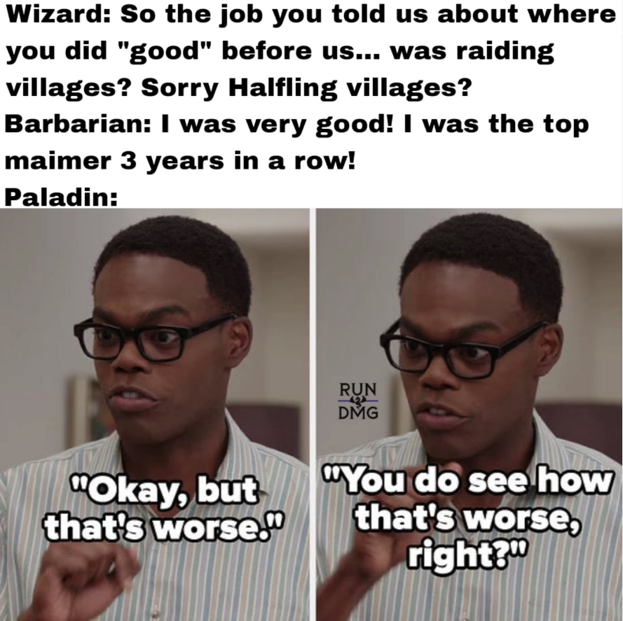 Wizard: So the job you told us about where you did "good" before us... was raiding villages? Sorry Halfling villages? Barbarian: I was very good! I was the top maimer 3 years in a row! Paladin: RUN DMG "Okay, but that's worse." "You do see how that's worse, right?"