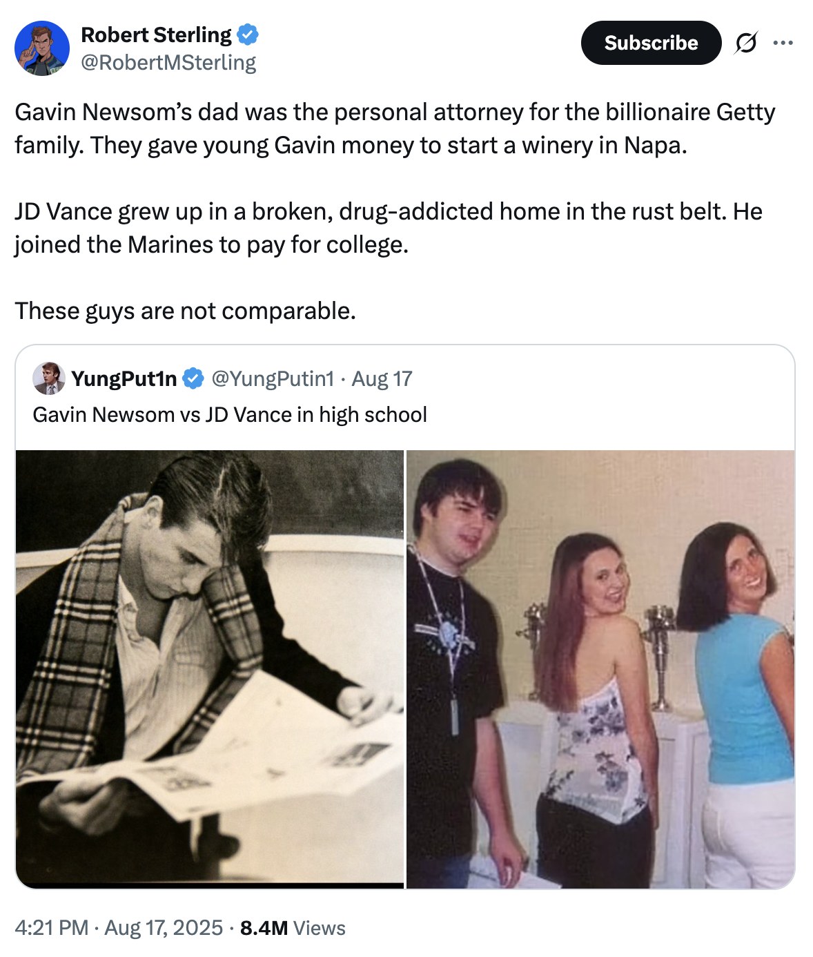 Robert Sterling @RobertMSterling Subscribe Ø .. Gavin Newsom's dad was the personal attorney for the billionaire Getty family. They gave young Gavin money to start a winery in Napa. JD Vance grew up in a broken, drug-addicted home in the rust belt. He joined the Marines to pay for college. These guys are not comparable. YungPut1n @YungPutin1 Aug 17 . Gavin Newsom vs JD Vance in high school 4:21 PM ⚫ Aug 17, 2025 8.4M Views