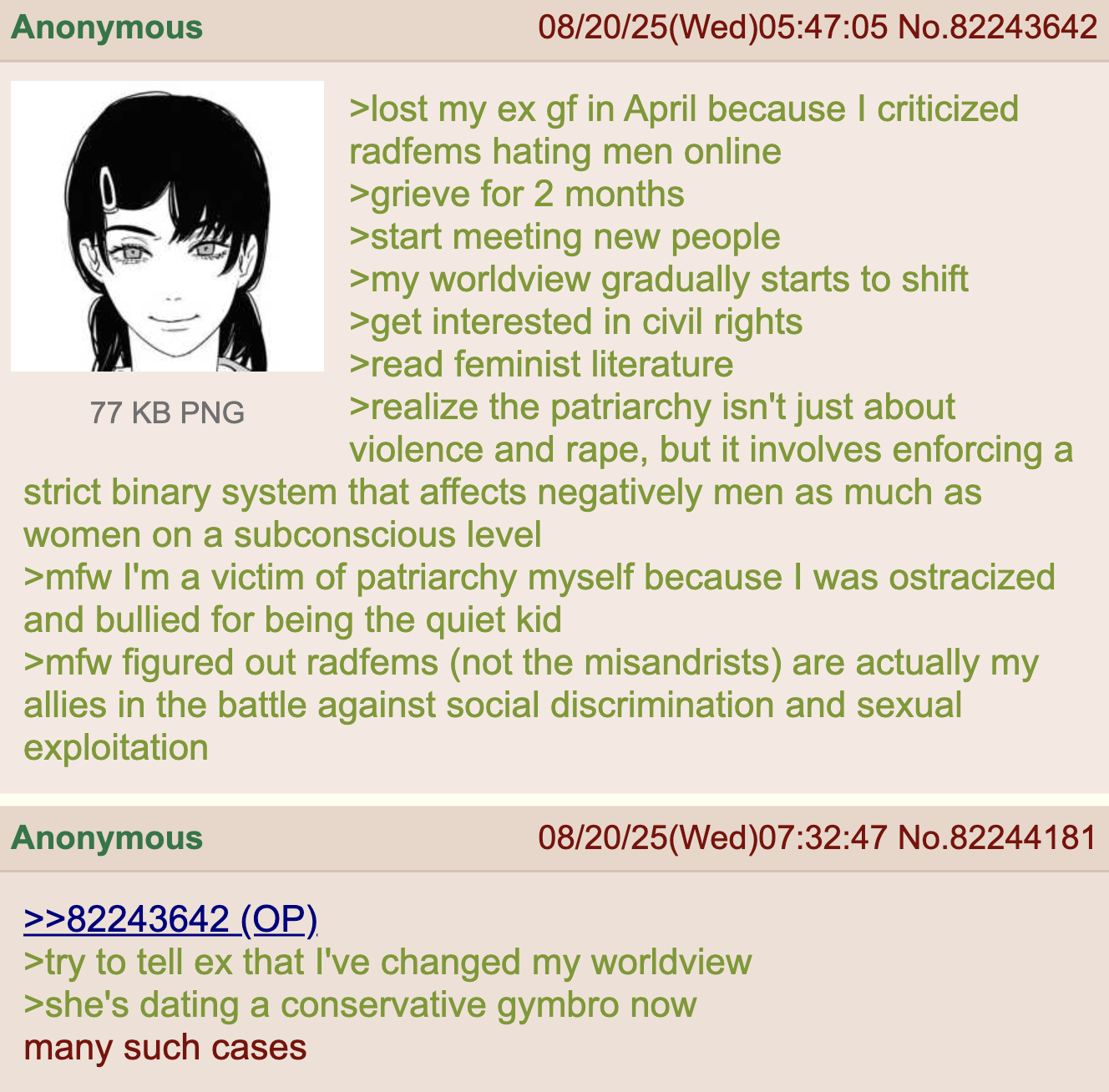 Anonymous 77 KB PNG 08/20/25(Wed)05:47:05 No.82243642 >lost my ex gf in April because I criticized radfems hating men online >grieve for 2 months >start meeting new people >my worldview gradually starts to shift >get interested in civil rights >read feminist literature >realize the patriarchy isn't just about violence and r---, but it involves enforcing a strict binary system that affects negatively men as much as women on a subconscious level >mfw I'm a victim of patriarchy myself because I was ostracized and bullied for being the quiet kid >mfw figured out radfems (not the misandrists) are actually my allies in the battle against social discrimination and sexual exploitation Anonymous >>82243642 (OP) 08/20/25(Wed)07:32:47 No.82244181 >try to tell ex that I've changed my worldview >she's dating a conservative gymbro now many such cases