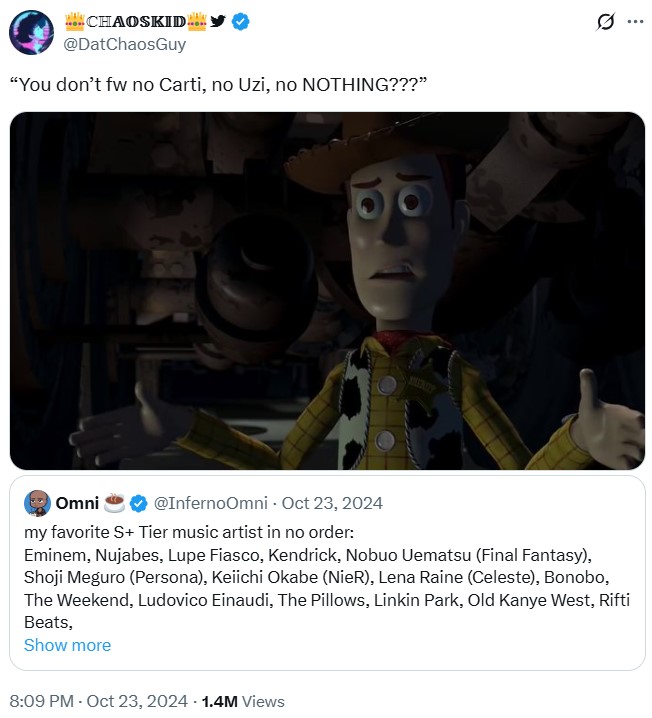 CHAOSKID @DatChaosGuy "You don't fw no Carti, no Uzi, no NOTHING???" SHERLITY Omni @InfernoOmni - Oct 23, 2024 my favorite S+ Tier music artist in no order: Eminem, Nujabes, Lupe Fiasco, Kendrick, Nobuo Uematsu (Final Fantasy), Shoji Meguro (Persona), Keiichi Okabe (NieR), Lena Raine (Celeste), Bonobo, The Weekend, Ludovico Einaudi, The Pillows, Linkin Park, Old Kanye West, Rifti Beats, Show more 8:09 PM - Oct 23, 2024 1.4M Views Q