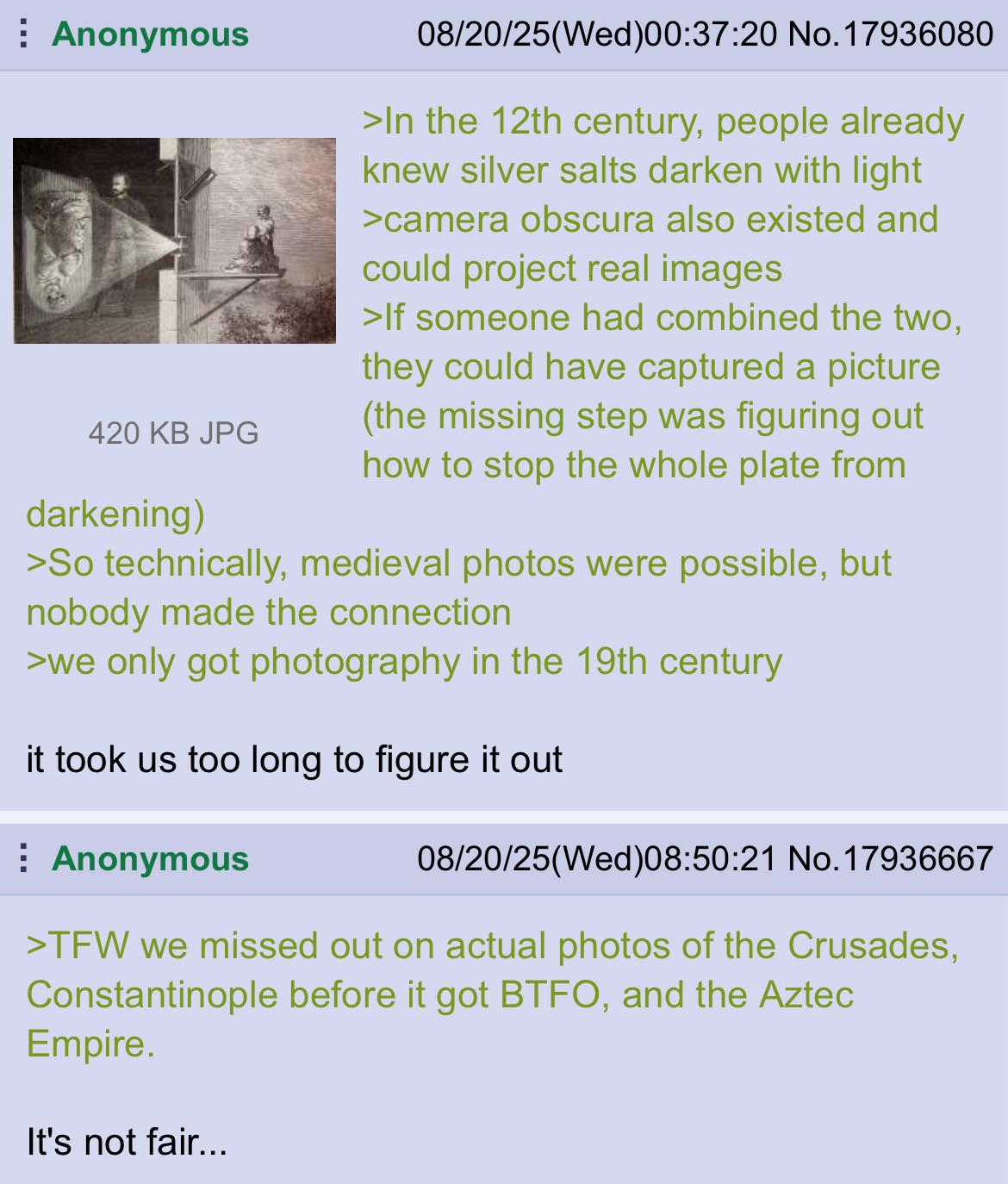 Anonymous 420 KB JPG darkening) 08/20/25(Wed)00:37:20 No. 17936080 >In the 12th century, people already knew silver salts darken with light >camera obscura also existed and could project real images >If someone had combined the two, they could have captured a picture (the missing step was figuring out how to stop the whole plate from >So technically, medieval photos were possible, but nobody made the connection >we only got photography in the 19th century it took us too long to figure it out Anonymous 08/20/25(Wed)08:50:21 No. 17936667 >TFW we missed out on actual photos of the Crusades, Constantinople before it got BTFO, and the Aztec Empire. It's not fair...