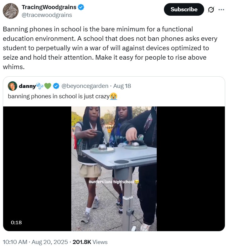 TracingWoodgrains @tracewoodgrains Subscribe ... Banning phones in school is the bare minimum for a functional education environment. A school that does not ban phones asks every student to perpetually win a war of will against devices optimized to seize and hold their attention. Make it easy for people to rise above whims. danny❤ @beyoncegarden. Aug 18 banning phones in school is just crazy 0:18 Hunters lane high school . 10:10 AM • Aug 20, 2025 201.8K Views