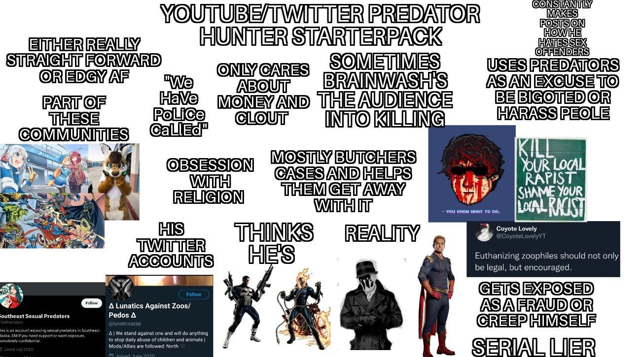 EITHER REALLY STRAIGHT FORWARD YOUTUBE/TWITTER PREDATOR HUNTER STARTERPACK SOMETIMES ABOUT BRAINWASH'S Have MONEY AND THE AUDIENCE OR EDGY AF ONLY CARES "We PART OF THESE COMMUNITIES Police CallEd OBSESSION WITH CLOUT INTO KILLING RELIGION HIS TWITTER ACCOUNTS Follow Southeast Sexual Predators SEPredators Follow his is an account exposing sexual predators in Southeast laska. DM if you need support or want exposure. ompletely confidential. Joined July 2020 A Lunatics Against Zoos/ Pedos A @lunaticsazap A|We stand against one and will do anything to stop daily abuse of children and animals | Mods/Allies are followed: North Inined line 2020 MOSTLY BUTCHERS CASES AND HELPS THEM GET AWAY WITH IT THINKS REALITY HE'S CONSTANTLY MAKES POSTS ON HOW HE HATES SEX OFFENDERS USES PREDATORS AS AN EXCUSE TO BE BIGOTED OR HARASS PEOLE You кNOH WHAT TO DO. KILL YOUR LOCAL R----- SHAME YOUR LOCAL RACIST Coyote Lovely @CoyoteLovelyYT Euthanizing zoophiles should not only be legal, but encouraged. GETS EXPOSED AS A FRAUD OR CREEP HIMSELF SERIAL LIER